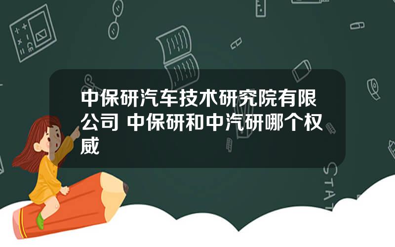 中保研汽车技术研究院有限公司 中保研和中汽研哪个权威